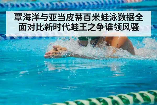 覃海洋与亚当皮蒂百米蛙泳数据全面对比新时代蛙王之争谁领风骚