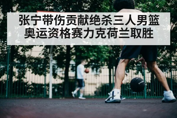 张宁带伤贡献绝杀三人男篮奥运资格赛力克荷兰取胜