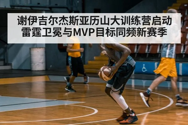 谢伊吉尔杰斯亚历山大训练营启动 雷霆卫冕与MVP目标同频新赛季