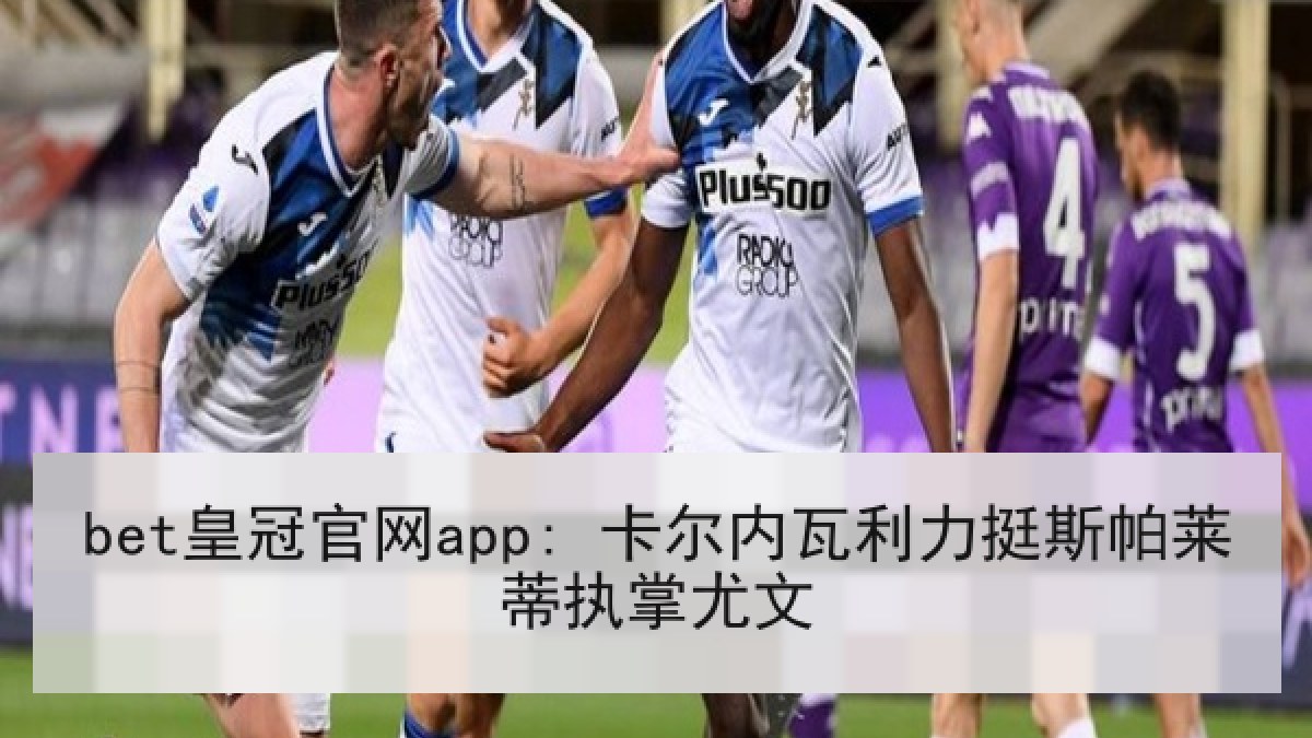 bet皇冠官网app: 卡尔内瓦利力挺斯帕莱蒂执掌尤文