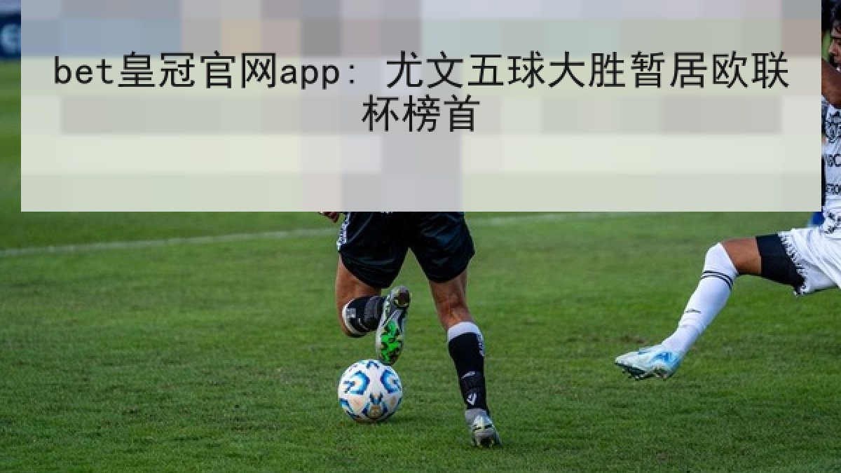 bet皇冠官网app: 尤文五球大胜暂居欧联杯榜首 bet皇冠官网app: 尤文五球大胜暂居欧联杯榜首